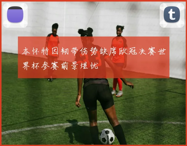 本怀特因韧带伤势缺席欧冠决赛世界杯参赛前景堪忧