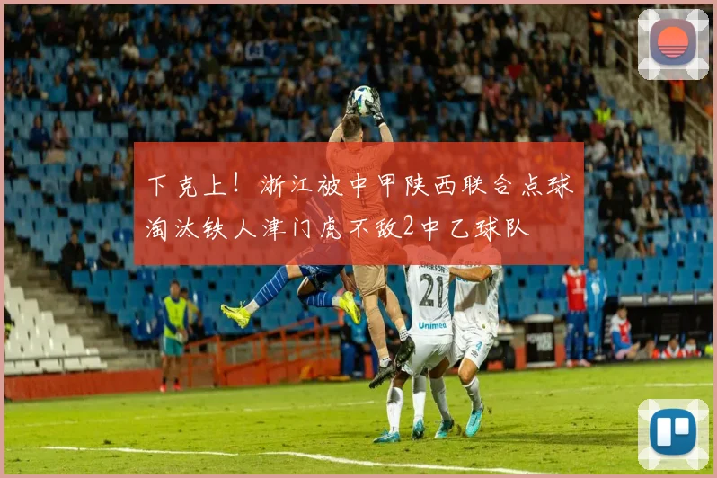 下克上！浙江被中甲陕西联合点球淘汰铁人津门虎不敌2中乙球队
