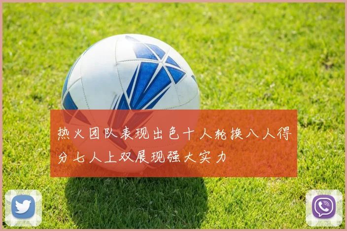 热火团队表现出色十人轮换八人得分七人上双展现强大实力