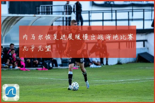 内马尔恢复进展缓慢出战海地比赛几乎无望
