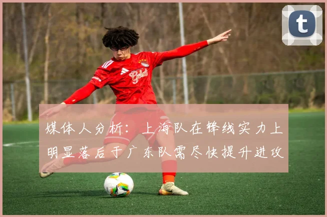 媒体人分析：上海队在锋线实力上明显落后于广东队需尽快提升进攻火力