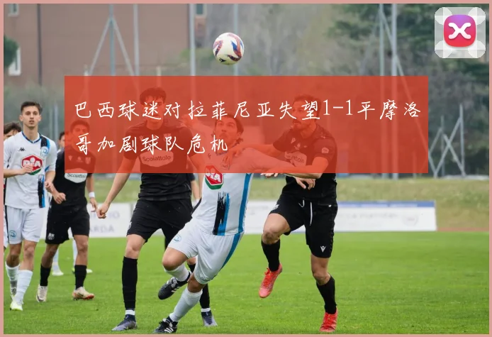 巴西球迷对拉菲尼亚失望1-1平摩洛哥加剧球队危机