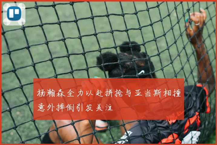 杨瀚森全力以赴拼抢与亚当斯相撞意外摔倒引发关注