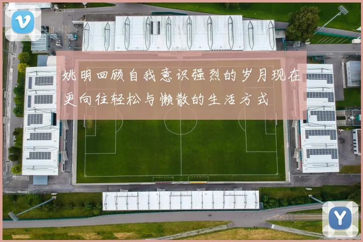 姚明回顾自我意识强烈的岁月现在更向往轻松与懒散的生活方式