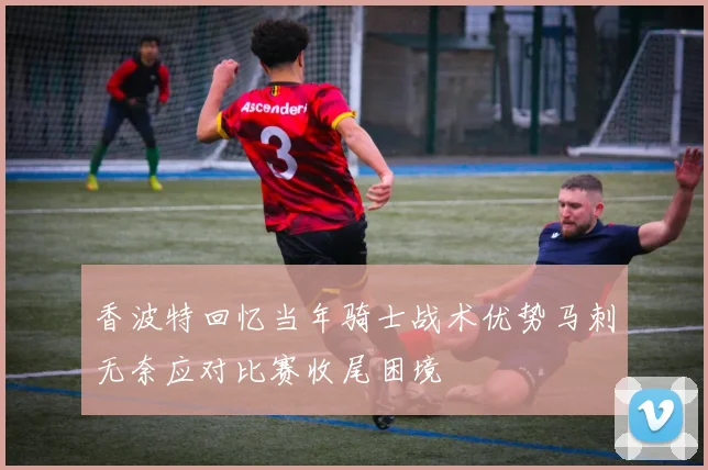 香波特回忆当年骑士战术优势马刺无奈应对比赛收尾困境