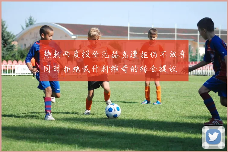 热刺两度报价范赫克遭拒仍不放弃同时拒绝武什科维奇的转会提议