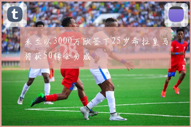 米兰以3000万欧签下25岁希拉皇马将获50转会分成