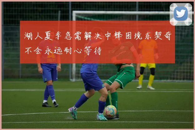 湖人夏季急需解决中锋困境东契奇不会永远耐心等待
