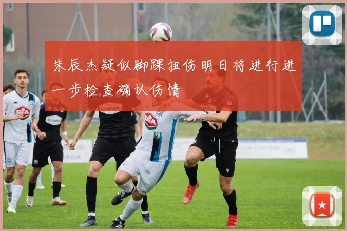 朱辰杰疑似脚踝扭伤明日将进行进一步检查确认伤情