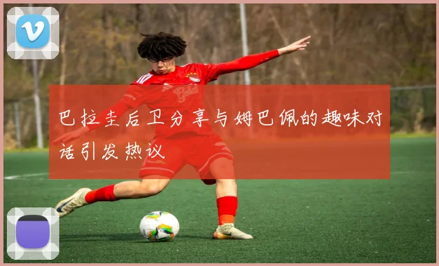 巴拉圭后卫分享与姆巴佩的趣味对话引发热议