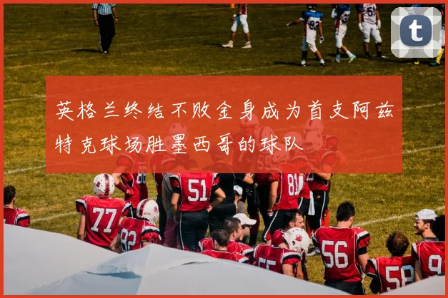 英格兰终结不败金身成为首支阿兹特克球场胜墨西哥的球队