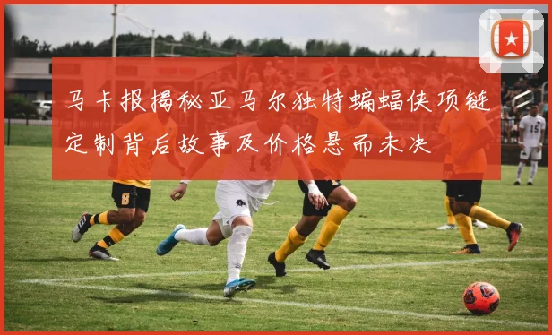 马卡报揭秘亚马尔独特蝙蝠侠项链定制背后故事及价格悬而未决